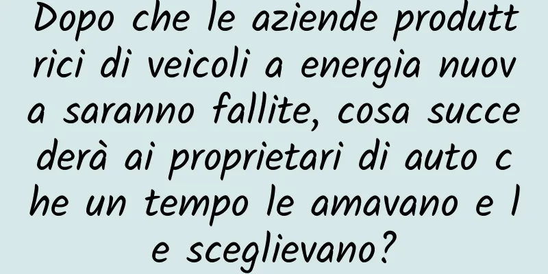 Dopo che le aziende produttrici di veicoli a energia nuova saranno fallite, cosa succederà ai proprietari di auto che un tempo le amavano e le sceglievano?