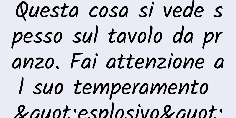 Questa cosa si vede spesso sul tavolo da pranzo. Fai attenzione al suo temperamento "esplosivo"
