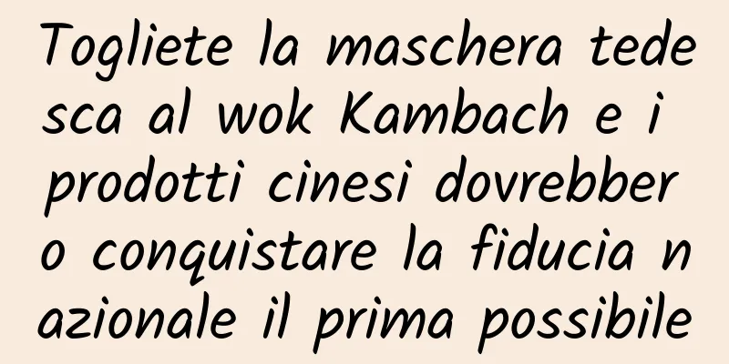 Togliete la maschera tedesca al wok Kambach e i prodotti cinesi dovrebbero conquistare la fiducia nazionale il prima possibile