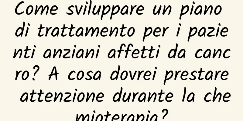 Come sviluppare un piano di trattamento per i pazienti anziani affetti da cancro? A cosa dovrei prestare attenzione durante la chemioterapia?