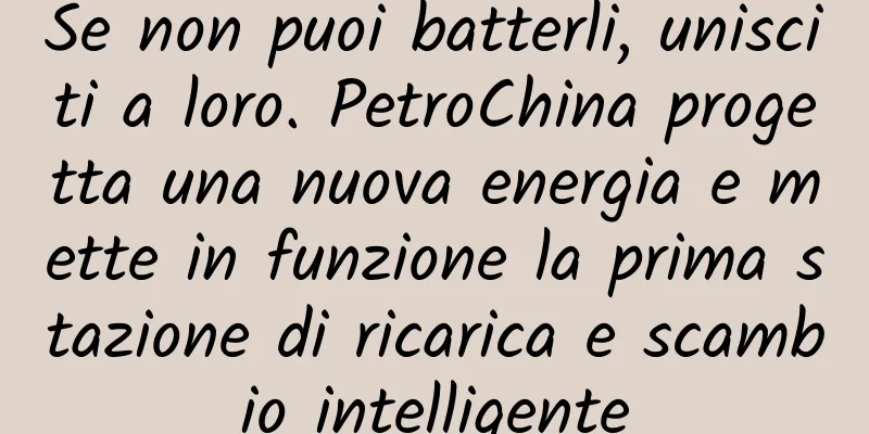 Se non puoi batterli, unisciti a loro. PetroChina progetta una nuova energia e mette in funzione la prima stazione di ricarica e scambio intelligente