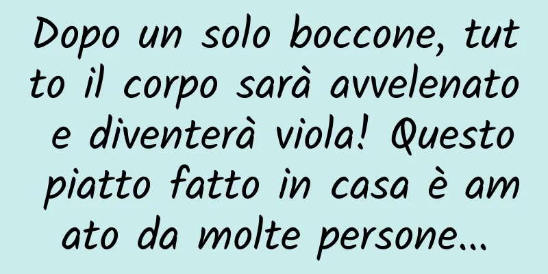 Dopo un solo boccone, tutto il corpo sarà avvelenato e diventerà viola! Questo piatto fatto in casa è amato da molte persone...
