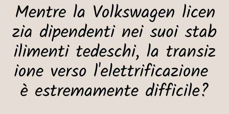 Mentre la Volkswagen licenzia dipendenti nei suoi stabilimenti tedeschi, la transizione verso l'elettrificazione è estremamente difficile?