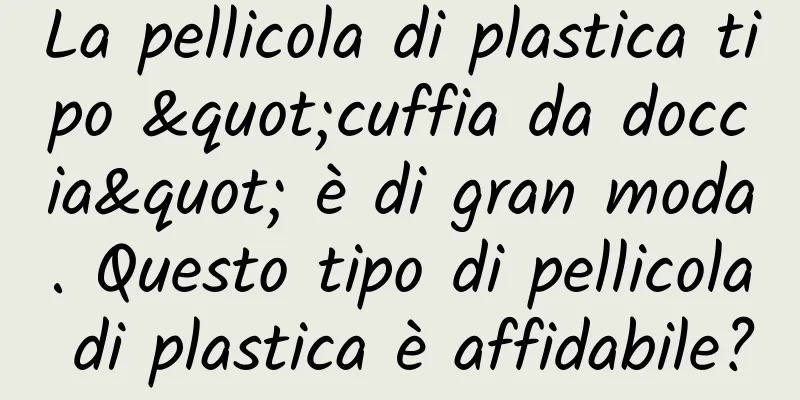 La pellicola di plastica tipo "cuffia da doccia" è di gran moda. Questo tipo di pellicola di plastica è affidabile?