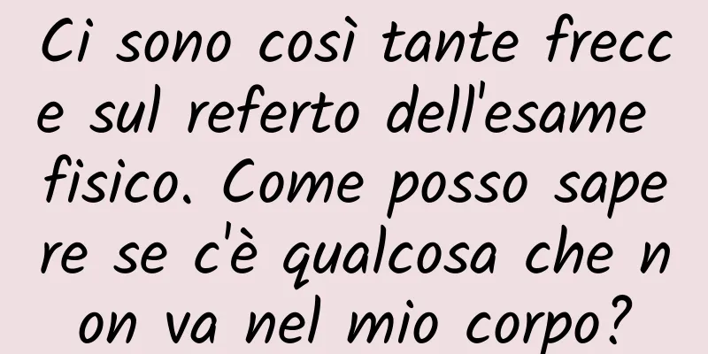 Ci sono così tante frecce sul referto dell'esame fisico. Come posso sapere se c'è qualcosa che non va nel mio corpo?