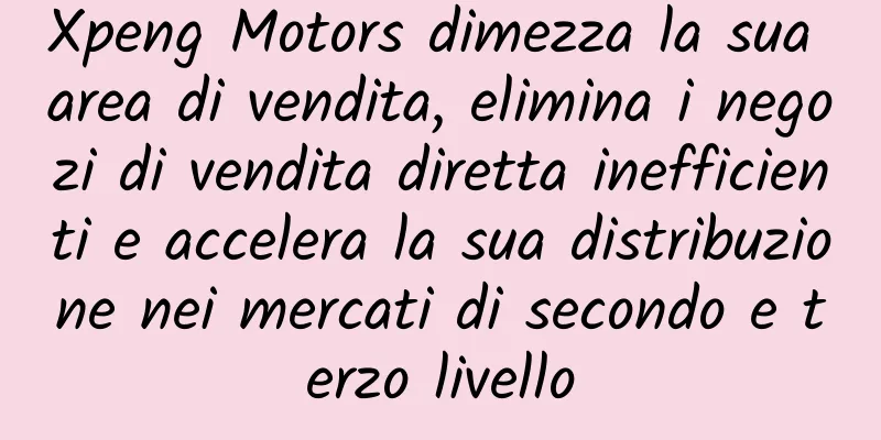 Xpeng Motors dimezza la sua area di vendita, elimina i negozi di vendita diretta inefficienti e accelera la sua distribuzione nei mercati di secondo e terzo livello