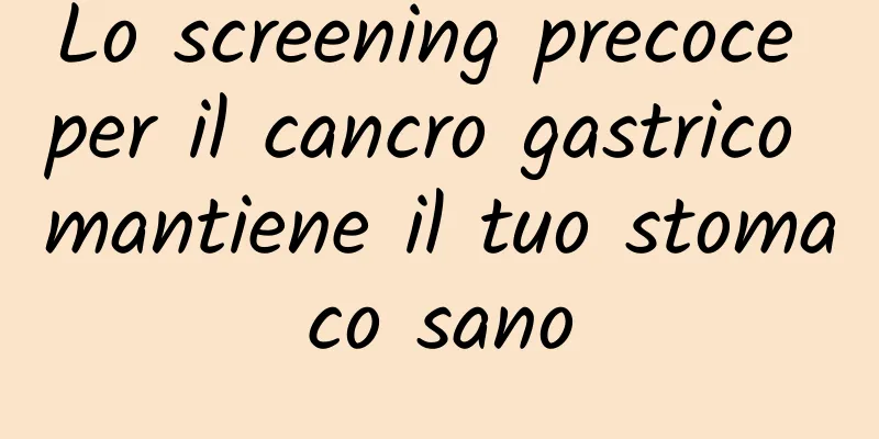 Lo screening precoce per il cancro gastrico mantiene il tuo stomaco sano