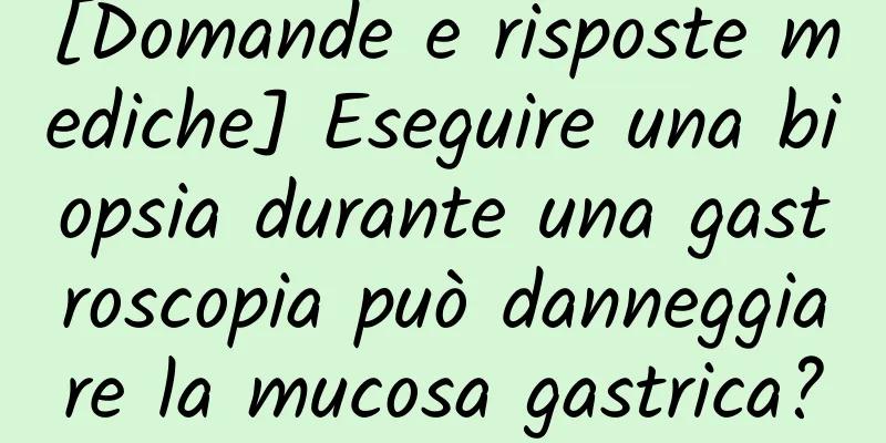 [Domande e risposte mediche] Eseguire una biopsia durante una gastroscopia può danneggiare la mucosa gastrica?