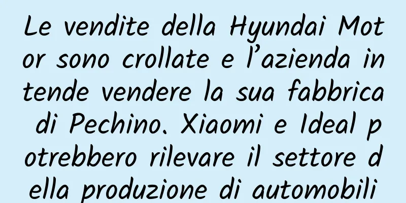 Le vendite della Hyundai Motor sono crollate e l’azienda intende vendere la sua fabbrica di Pechino. Xiaomi e Ideal potrebbero rilevare il settore della produzione di automobili