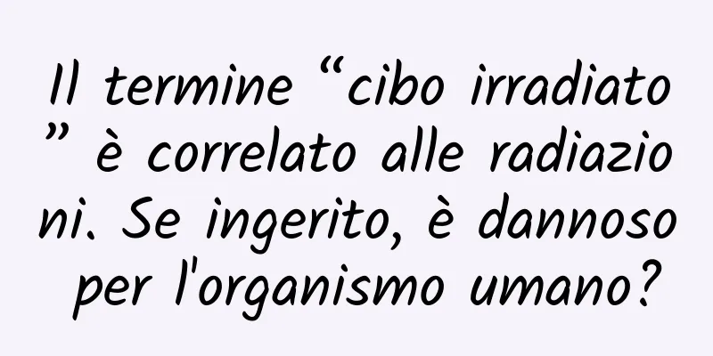 Il termine “cibo irradiato” è correlato alle radiazioni. Se ingerito, è dannoso per l'organismo umano?
