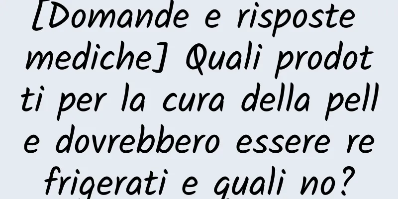 [Domande e risposte mediche] Quali prodotti per la cura della pelle dovrebbero essere refrigerati e quali no?