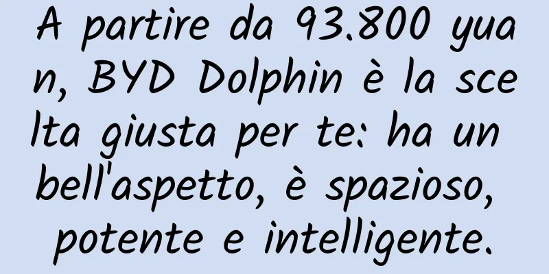 A partire da 93.800 yuan, BYD Dolphin è la scelta giusta per te: ha un bell'aspetto, è spazioso, potente e intelligente.