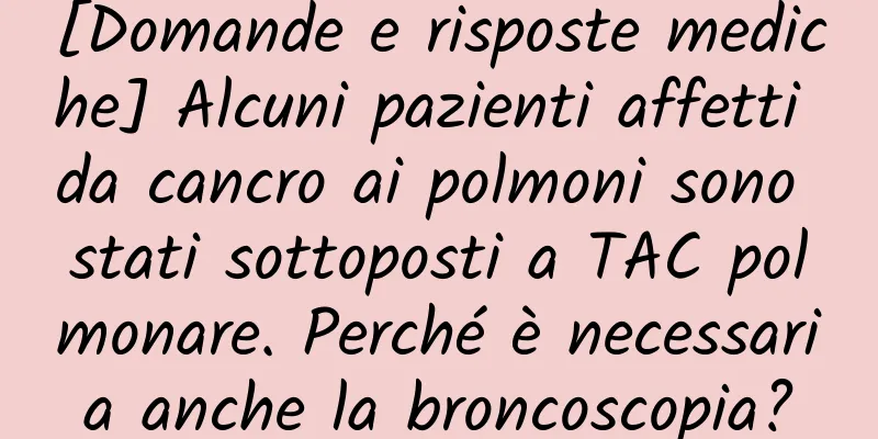 [Domande e risposte mediche] Alcuni pazienti affetti da cancro ai polmoni sono stati sottoposti a TAC polmonare. Perché è necessaria anche la broncoscopia?