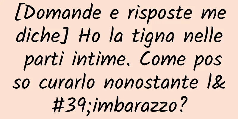 [Domande e risposte mediche] Ho la tigna nelle parti intime. Come posso curarlo nonostante l'imbarazzo?