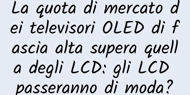 La quota di mercato dei televisori OLED di fascia alta supera quella degli LCD: gli LCD passeranno di moda?