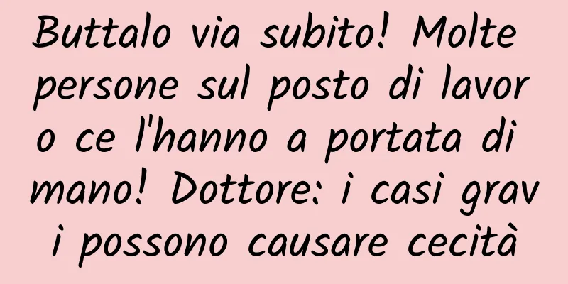 Buttalo via subito! Molte persone sul posto di lavoro ce l'hanno a portata di mano! Dottore: i casi gravi possono causare cecità