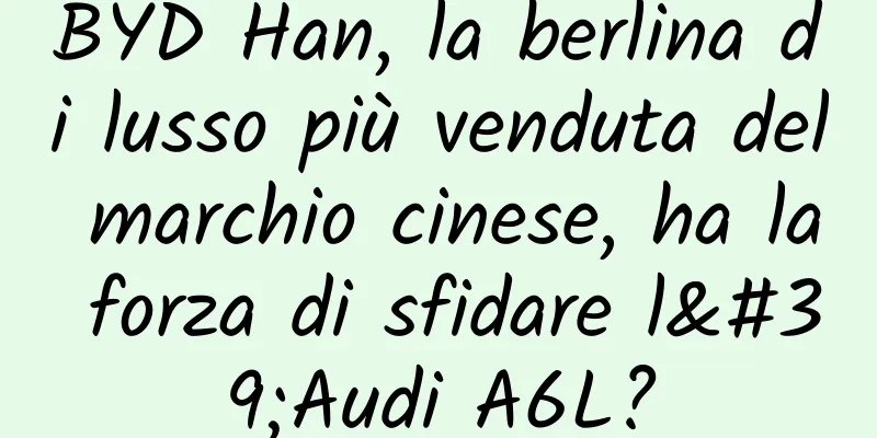 BYD Han, la berlina di lusso più venduta del marchio cinese, ha la forza di sfidare l'Audi A6L?