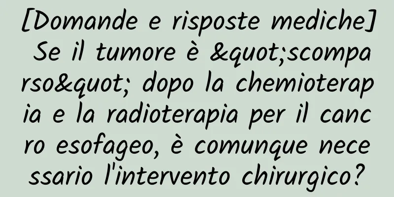 [Domande e risposte mediche] Se il tumore è "scomparso" dopo la chemioterapia e la radioterapia per il cancro esofageo, è comunque necessario l'intervento chirurgico?