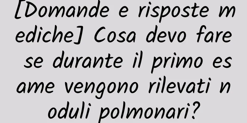 [Domande e risposte mediche] Cosa devo fare se durante il primo esame vengono rilevati noduli polmonari?