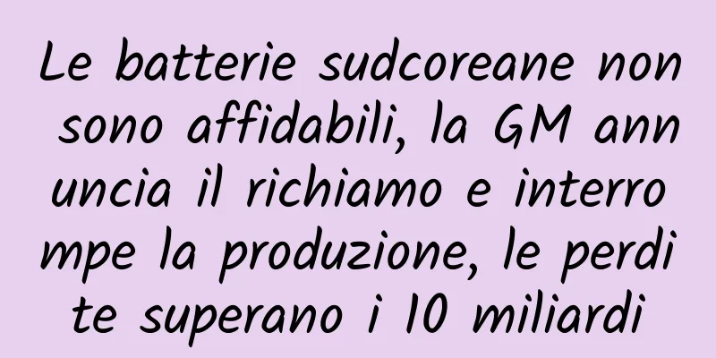 Le batterie sudcoreane non sono affidabili, la GM annuncia il richiamo e interrompe la produzione, le perdite superano i 10 miliardi
