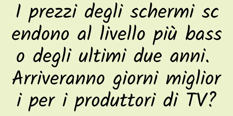 I prezzi degli schermi scendono al livello più basso degli ultimi due anni. Arriveranno giorni migliori per i produttori di TV?