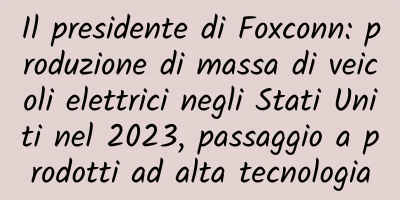 Il presidente di Foxconn: produzione di massa di veicoli elettrici negli Stati Uniti nel 2023, passaggio a prodotti ad alta tecnologia