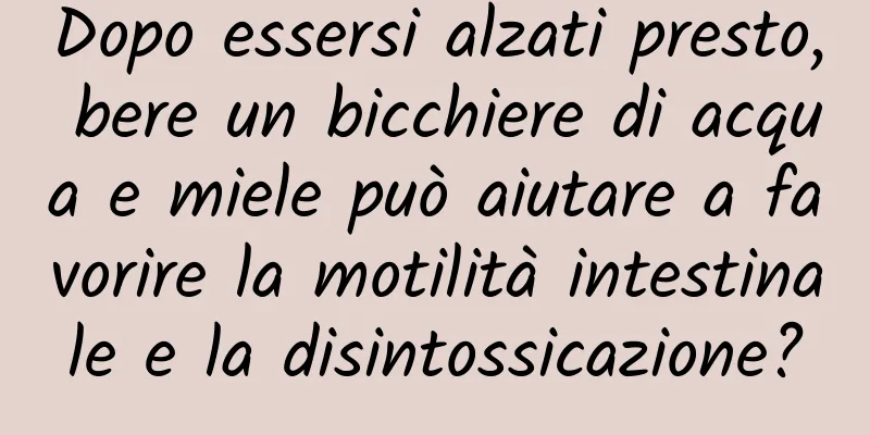 Dopo essersi alzati presto, bere un bicchiere di acqua e miele può aiutare a favorire la motilità intestinale e la disintossicazione?