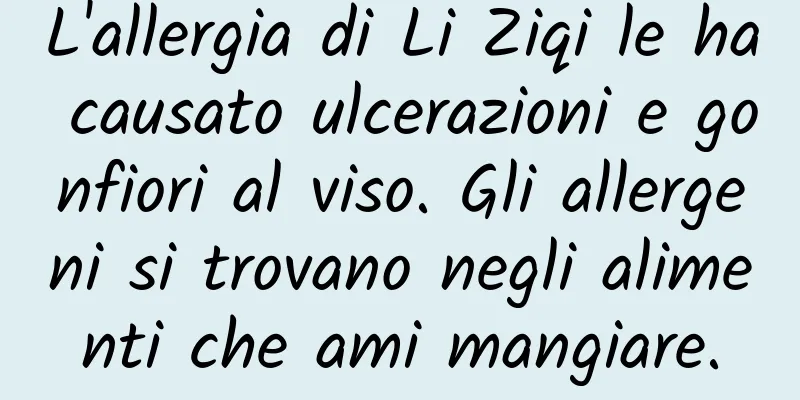 L'allergia di Li Ziqi le ha causato ulcerazioni e gonfiori al viso. Gli allergeni si trovano negli alimenti che ami mangiare.