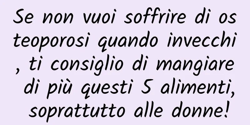 Se non vuoi soffrire di osteoporosi quando invecchi, ti consiglio di mangiare di più questi 5 alimenti, soprattutto alle donne!