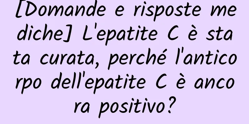 [Domande e risposte mediche] L'epatite C è stata curata, perché l'anticorpo dell'epatite C è ancora positivo?