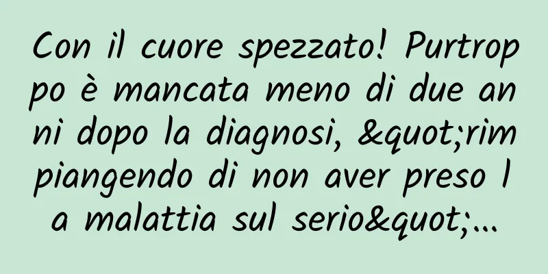 Con il cuore spezzato! Purtroppo è mancata meno di due anni dopo la diagnosi, "rimpiangendo di non aver preso la malattia sul serio"...