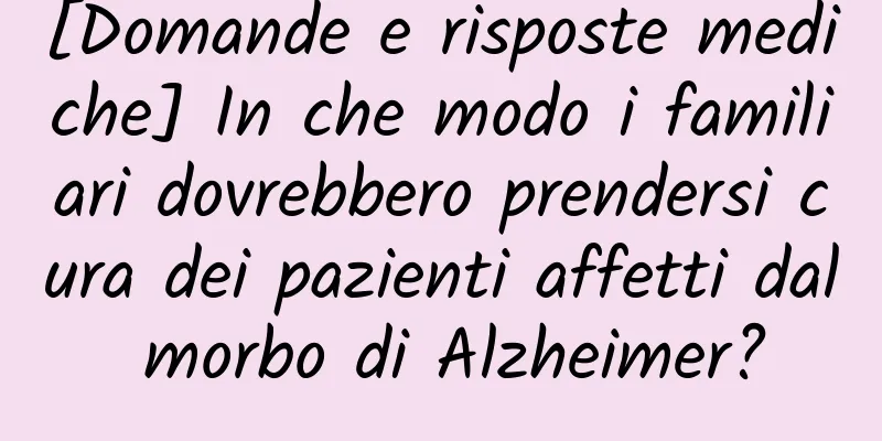 [Domande e risposte mediche] In che modo i familiari dovrebbero prendersi cura dei pazienti affetti dal morbo di Alzheimer?
