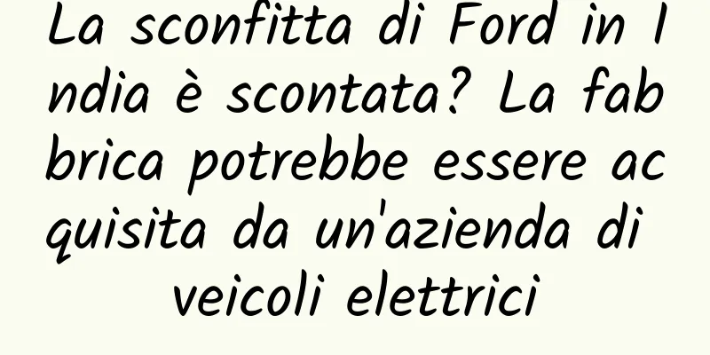 La sconfitta di Ford in India è scontata? La fabbrica potrebbe essere acquisita da un'azienda di veicoli elettrici