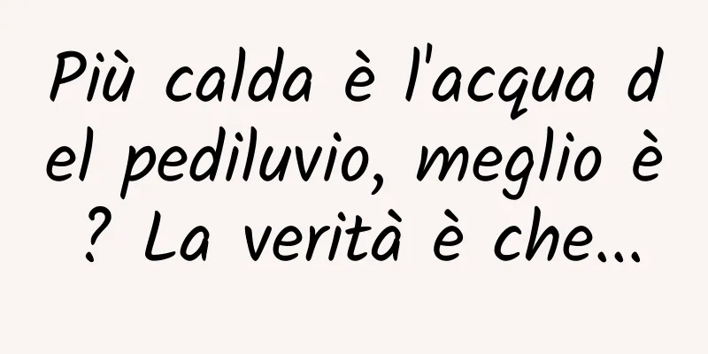 Più calda è l'acqua del pediluvio, meglio è? La verità è che...