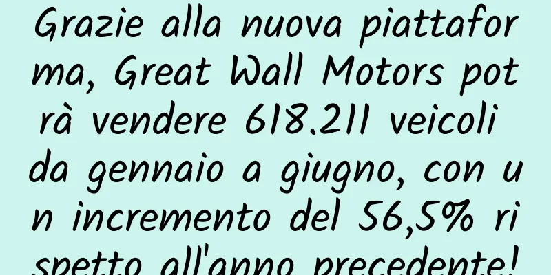 Grazie alla nuova piattaforma, Great Wall Motors potrà vendere 618.211 veicoli da gennaio a giugno, con un incremento del 56,5% rispetto all'anno precedente!