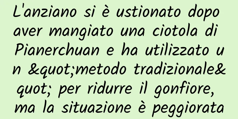 L'anziano si è ustionato dopo aver mangiato una ciotola di Pianerchuan e ha utilizzato un "metodo tradizionale" per ridurre il gonfiore, ma la situazione è peggiorata
