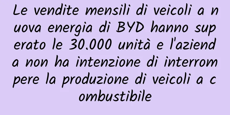 Le vendite mensili di veicoli a nuova energia di BYD hanno superato le 30.000 unità e l'azienda non ha intenzione di interrompere la produzione di veicoli a combustibile