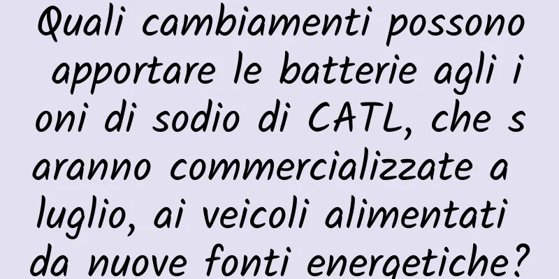 Quali cambiamenti possono apportare le batterie agli ioni di sodio di CATL, che saranno commercializzate a luglio, ai veicoli alimentati da nuove fonti energetiche?