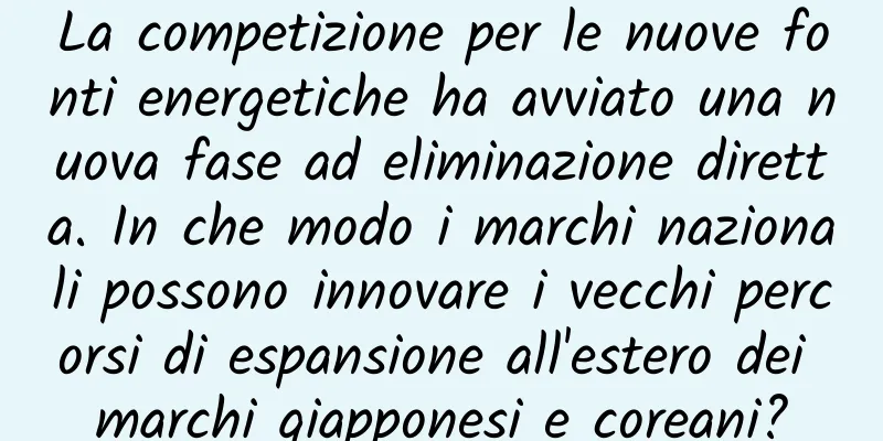 La competizione per le nuove fonti energetiche ha avviato una nuova fase ad eliminazione diretta. In che modo i marchi nazionali possono innovare i vecchi percorsi di espansione all'estero dei marchi giapponesi e coreani?