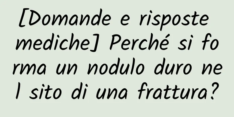 [Domande e risposte mediche] Perché si forma un nodulo duro nel sito di una frattura?
