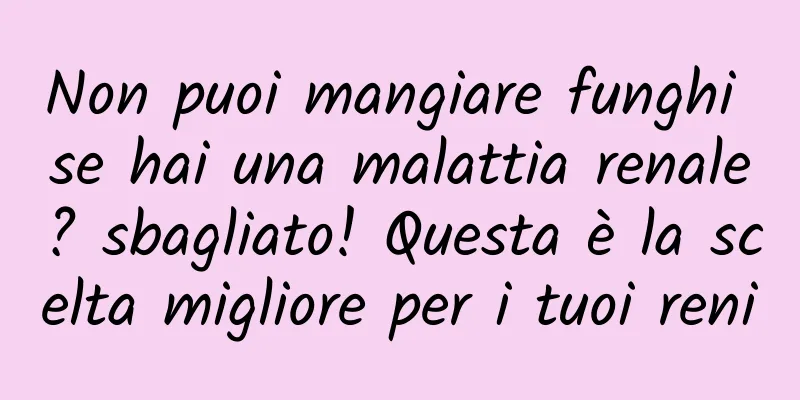 Non puoi mangiare funghi se hai una malattia renale? sbagliato! Questa è la scelta migliore per i tuoi reni