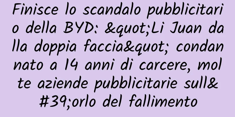 Finisce lo scandalo pubblicitario della BYD: "Li Juan dalla doppia faccia" condannato a 14 anni di carcere, molte aziende pubblicitarie sull'orlo del fallimento