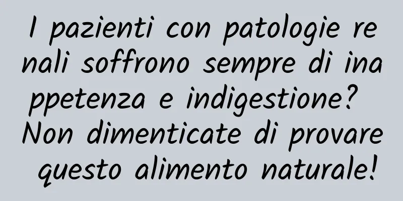 I pazienti con patologie renali soffrono sempre di inappetenza e indigestione? Non dimenticate di provare questo alimento naturale!