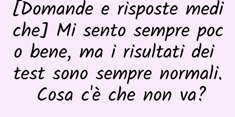 [Domande e risposte mediche] Mi sento sempre poco bene, ma i risultati dei test sono sempre normali. Cosa c'è che non va?