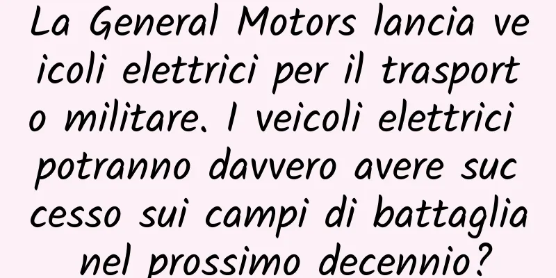 La General Motors lancia veicoli elettrici per il trasporto militare. I veicoli elettrici potranno davvero avere successo sui campi di battaglia nel prossimo decennio?