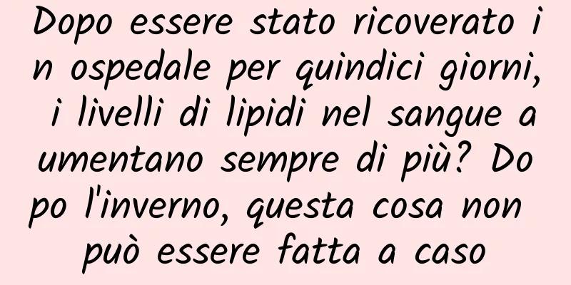 Dopo essere stato ricoverato in ospedale per quindici giorni, i livelli di lipidi nel sangue aumentano sempre di più? Dopo l'inverno, questa cosa non può essere fatta a caso