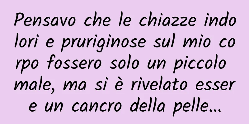 Pensavo che le chiazze indolori e pruriginose sul mio corpo fossero solo un piccolo male, ma si è rivelato essere un cancro della pelle...