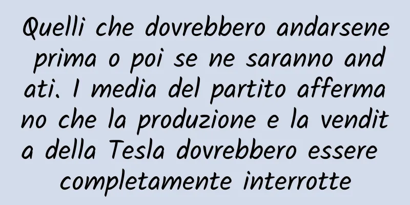 Quelli che dovrebbero andarsene prima o poi se ne saranno andati. I media del partito affermano che la produzione e la vendita della Tesla dovrebbero essere completamente interrotte