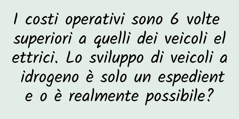 I costi operativi sono 6 volte superiori a quelli dei veicoli elettrici. Lo sviluppo di veicoli a idrogeno è solo un espediente o è realmente possibile?