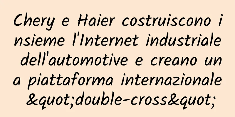 Chery e Haier costruiscono insieme l'Internet industriale dell'automotive e creano una piattaforma internazionale "double-cross"